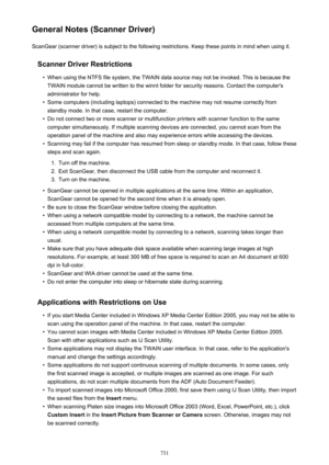 Page 731General Notes (Scanner Driver)ScanGear (scanner driver) is subject to the following restrictions. Keep these points in mind when using it.
Scanner Driver Restrictions•
When using the NTFS file system, the TWAIN data source may not be invoked. This is because theTWAIN module cannot be written to the winnt folder for security reasons. Contact the computer's
administrator for help.
•
Some computers (including laptops) connected to the machine may not resume correctly from standby mode. In that case,...