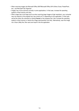 Page 732•When scanning images into Microsoft Office 2007/Microsoft Office 2010 (Word, Excel, PowerPoint,etc.), use Microsoft Clip Organizer.•
Images may not be scanned correctly in some applications. In that case, increase the operating system's virtual memory and retry.
•
When image size is too large (such as when scanning large images at high resolution), your computer
may not respond or the progress bar may remain at 0 % depending on the application. In that case,
cancel the action (for example by...