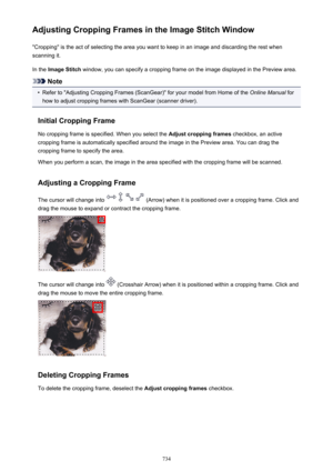 Page 734Adjusting Cropping Frames in the Image Stitch Window"Cropping" is the act of selecting the area you want to keep in an image and discarding the rest when
scanning it.
In the  Image Stitch  window, you can specify a cropping frame on the image displayed in the Preview area.
Note
•
Refer to "Adjusting Cropping Frames (ScanGear)" for your model from Home of the  Online Manual for
how to adjust cropping frames with ScanGear (scanner driver).
Initial Cropping Frame No cropping frame is...