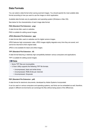 Page 737Data FormatsYou can select a data format when saving scanned images. You should specify the most suitable data
format according to how you want to use the image on which application.
Available data formats vary by application and operating system (Windows or Mac OS).
See below for the characteristics of each image data format.
PNG (Standard File Extension: .png)
A data format often used on websites.
PNG is suitable for editing saved images.
JPEG (Standard File Extension: .jpg)
A data format often used on...