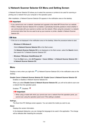 Page 739IJ Network Scanner Selector EX Menu and Setting ScreenIJ Network Scanner Selector EX allows you to select the scanners or printers to be used for scanning or
printing over a network from your computer or the operation panel.
After installation, IJ Network Scanner Selector EX appears in the notification area on the desktop.
Important
•
If you cannot scan over a network, download and upgrade to the latest MP Drivers from our website.
•
While IJ Network Scanner Selector EX is enabled, it periodically...