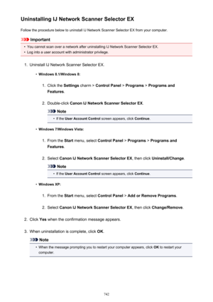 Page 742Uninstalling IJ Network Scanner Selector EXFollow the procedure below to uninstall IJ Network Scanner Selector EX from your computer.
Important
•
You cannot scan over a network after uninstalling IJ Network Scanner Selector EX.
•
Log into a user account with administrator privilege.
1.
Uninstall IJ Network Scanner Selector EX.
•
Windows 8.1/Windows 8:
1.
Click the  Settings charm >  Control Panel  > Programs  > Programs and
Features .
2.
Double-click  Canon IJ Network Scanner Selector EX .
Note
•
If the...