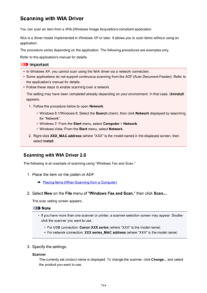 Page 744Scanning with WIA DriverYou can scan an item from a WIA (Windows Image Acquisition)-compliant application.
WIA is a driver model implemented in Windows XP or later. It allows you to scan items without using an
application.
The procedure varies depending on the application. The following procedures are examples only.
Refer to the application's manual for details.
Important
•
In Windows XP, you cannot scan using the WIA driver via a network connection.
•
Some applications do not support continuous...