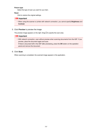 Page 747Picture typeSelect the type of scan you want for your item.
Reset Click to restore the original settings.
Important
•
When using the scanner or printer with network connection, you cannot specify  Brightness and
Contrast .
5.
Click Preview  to preview the image.
The preview image appears on the right. Drag 
 to specify the scan area.
Important
•
With network connection, scan without preview when scanning documents from the ADF. If you
preview, place the document again and scan.
If there is document left...
