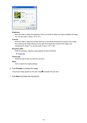 Page 749BrightnessMove the slider to adjust the brightness. Move it to the left to darken and right to brighten the image.
You can also enter a value (-127 to 127).
Contrast Move the slider to adjust the contrast. Moving it to the left will decrease the contrast of the image,
thus softening the image. Moving it to the right will increase the contrast of the image, thus
sharpening the image. You can also enter a value (-127 to 127).
Resolution (DPI) Enter the resolution. Specify a value between 50 dpi and 600...