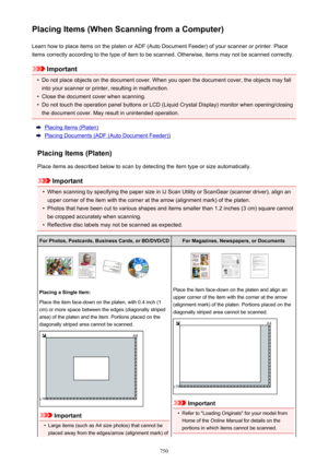 Page 750Placing Items (When Scanning from a Computer)Learn how to place items on the platen or ADF (Auto Document Feeder) of your scanner or printer. Placeitems correctly according to the type of item to be scanned. Otherwise, items may not be scanned correctly.
Important
•
Do not place objects on the document cover. When you open the document cover, the objects may fallinto your scanner or printer, resulting in malfunction.
•
Close the document cover when scanning.
•
Do not touch the operation panel buttons or...