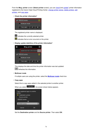 Page 76From the Mng. printer  screen (Select printer  screen), you can check*and update*  printer information
registered to the Canon Inkjet Cloud Printing Center, 
change printer names , delete printers, add
printers, and copy apps .
•
Check the printer information*
The registered printer name is displayed.
 indicates the currently selected printer.
 indicates that an error occurred on the printer.
•
Display update date/time of the printer information*
This displays the date and time the printer information...