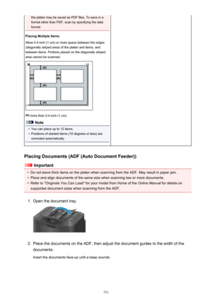 Page 751the platen may be saved as PDF files. To save in a
format other than PDF, scan by specifying the data
format.
Placing Multiple Items:
Allow 0.4 inch (1 cm) or more space between the edges
(diagonally striped area) of the platen and items, and
between items. Portions placed on the diagonally striped
area cannot be scanned.
 more than 0.4 inch (1 cm)
Note
•
You can place up to 12 items.
•
Positions of slanted items (10 degrees or less) are
corrected automatically.
Placing Documents (ADF (Auto Document...