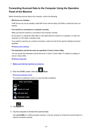 Page 754Forwarding Scanned Data to the Computer Using the Operation
Panel of the Machine
Before forwarding scanned data to the computer, confirm the following:•
MP Drivers are installed.
If MP Drivers are not yet installed, install MP Drivers with the Setup CD-ROM or install them from our
website.
•
The machine is connected to a computer correctly.
Make sure that the machine is connected to the computer correctly.
Do not plug in or unplug the USB cable or LAN cable while the machine is in operation, or when the...