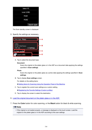 Page 759The Scan standby screen is displayed.
5.
Specify the settings as necessary.
A.
Tap to select the document type.Document Scans the original on the platen glass or in the ADF as a document data applying the settings
specified in  Scan settings .
Photo Scans the original on the platen glass as a photo data applying the settings specified in  Scan
settings .
B.
Tap to display  Scan settings screen.
For details on the setting items:
Setting Items for Scanning Using the Operation Panel of the Machine
C.
Tap to...