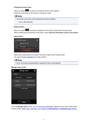 Page 77•Change the printer name
When you select 
, a screen to change the printer name appears.
Follow the instructions on the screen to change the name.
Note
•
The printer name entry has the following character limitation:
•
Up to 128 characters
•
Delete printers
When you select 
, the printer is deleted from the Canon Inkjet Cloud Printing Center.
When transferring the ownership of the printer, select  Clear the information saved on the printer.
•
Add printers
Select this to add printers to be used in the...
