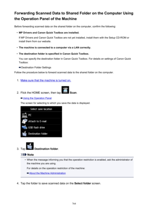 Page 764Forwarding Scanned Data to Shared Folder on the Computer Using
the Operation Panel of the Machine
Before forwarding scanned data on the shared folder on the computer, confirm the following:•
MP Drivers and Canon Quick Toolbox are installed.
If MP Drivers and Canon Quick Toolbox are not yet installed, install them with the Setup CD-ROM or install them from our website.
•
The machine is connected to a computer via a LAN correctly.
•
The destination folder is specified in Canon Quick Toolbox.
You can...