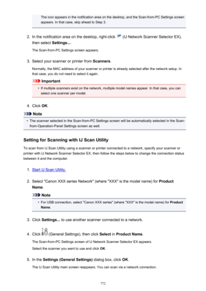 Page 772The icon appears in the notification area on the desktop, and the Scan-from-PC Settings screenappears. In that case, skip ahead to Step 3.2.
In the notification area on the desktop, right-click  (IJ Network Scanner Selector EX),
then select  Settings....
The Scan-from-PC Settings screen appears.
3.
Select your scanner or printer from  Scanners.
Normally, the MAC address of your scanner or printer is already selected after the network setup. In
that case, you do not need to select it again.
Important
•
If...