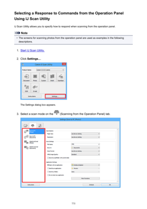 Page 775Selecting a Response to Commands from the Operation Panel
Using IJ Scan Utility
IJ Scan Utility allows you to specify how to respond when scanning from the operation panel.
Note
•
The screens for scanning photos from the operation panel are used as examples in the followingdescriptions.
1.
Start IJ Scan Utility.
2.
Click  Settings... .
The Settings dialog box appears.
3.
Select a scan mode on the  (Scanning from the Operation Panel) tab.
775 