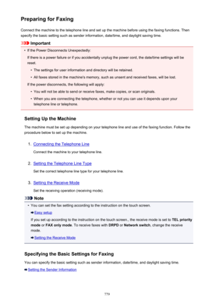 Page 779Preparing for FaxingConnect the machine to the telephone line and set up the machine before using the faxing functions. Thenspecify the basic setting such as sender information, date/time, and daylight saving time.
Important
•
If the Power Disconnects Unexpectedly:
If there is a power failure or if you accidentally unplug the power cord, the date/time settings will be
reset.
•
The settings for user information and directory will be retained.
•
All faxes stored in the machine's memory, such as unsent...