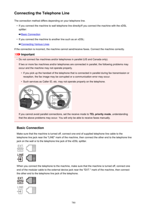 Page 780Connecting the Telephone LineThe connection method differs depending on your telephone line.•
If you connect the machine to wall telephone line directly/If you connect the machine with the xDSLsplitter:
Basic Connection
•
If you connect the machine to another line such as an xDSL:
Connecting Various Lines
If the connection is incorrect, the machine cannot send/receive faxes. Connect the machine correctly.
Important
•
Do not connect fax machines and/or telephones in parallel (US and Canada only). If two...