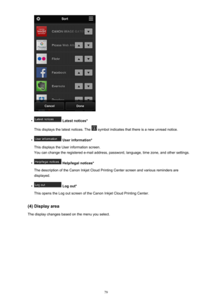 Page 79•
 Latest notices*
This displays the latest notices. The 
 symbol indicates that there is a new unread notice.
•
 User information*
This displays the User information screen.
You can change the registered e-mail address, password, language, time zone, and other settings.
•
 Help/legal notices*
The description of the Canon Inkjet Cloud Printing Center screen and various reminders are displayed.
•
 Log out*
This opens the Log out screen of the Canon Inkjet Cloud Printing Center.
(4) Display area The...