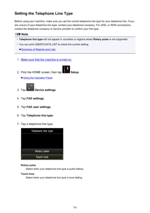 Page 783Setting the Telephone Line TypeBefore using your machine, make sure you set the correct telephone line type for your telephone line. If you
are unsure of your telephone line type, contact your telephone company. For xDSL or ISDN connections,
contact the telephone company or service provider to confirm your line type.
Note
•
Telephone line type  will not appear in countries or regions where  Rotary pulse is not supported.
•
You can print USER'S DATA LIST to check the current setting.
Summary of...