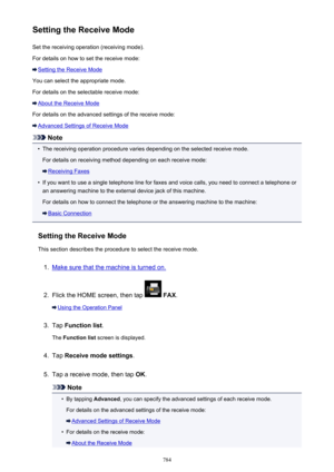 Page 784Setting the Receive ModeSet the receiving operation (receiving mode).
For details on how to set the receive mode:
Setting the Receive Mode
You can select the appropriate mode.
For details on the selectable receive mode:
About the Receive Mode
For details on the advanced settings of the receive mode:
Advanced Settings of Receive Mode
Note
•
The receiving operation procedure varies depending on the selected receive mode. For details on receiving method depending on each receive mode:
Receiving Faxes
•
If...