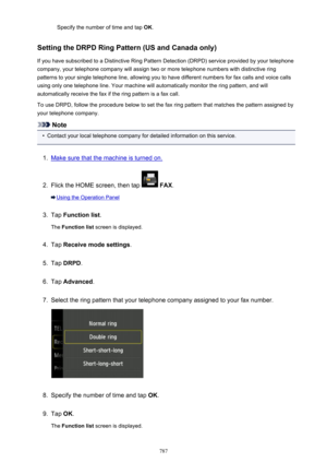 Page 787Specify the number of time and tap OK.
Setting the DRPD Ring Pattern (US and Canada only) If you have subscribed to a Distinctive Ring Pattern Detection (DRPD) service provided by your telephonecompany, your telephone company will assign two or more telephone numbers with distinctive ring
patterns to your single telephone line, allowing you to have different numbers for fax calls and voice calls
using only one telephone line. Your machine will automatically monitor the ring pattern, and will...