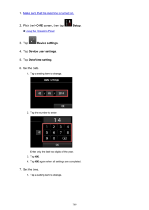 Page 7891.Make sure that the machine is turned on.2.
Flick the HOME screen, then tap  Setup .
Using the Operation Panel
3.
Tap  Device settings .
4.
Tap Device user settings .
5.
Tap Date/time setting .
6.
Set the date.
1.
Tap a setting item to change.
2.
Tap the number to enter.
Enter only the last two digits of the year.
3.
Tap OK.
4.
Tap  OK again when all settings are completed.
7.
Set the time.
1.
Tap a setting item to change.
789 