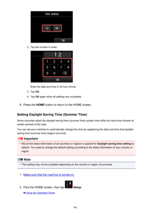 Page 7902.
Tap the number to enter.
Enter the date and time in 24-hour format.
3.
Tap OK.
4.
Tap  OK again when all settings are completed.
8.
Press the  HOME button to return to the HOME screen.
Setting Daylight Saving Time (Summer Time) Some countries adopt the daylight saving time (summer time) system that shifts the clock time forward at
certain periods of the year.
You can set your machine to automatically change the time by registering the date and time that daylight
saving time (summer time) begins and...