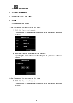 Page 7913.
Tap  Device settings .
4.
Tap Device user settings .
5.
Tap Daylight saving time setting .
6.
Tap ON.
To disable summer time, tap  OFF.
7.
Set the date and time when summer time starts.
1.
Set the date when summer time starts.
Tap a setting item to change then specify the setting. Tap  OK again when all settings are
completed.
2.
Set the time (in 24-hour format) when summer time starts.
Tap a setting item to change then specify the setting. Tap  OK again when all settings are
completed.
8.
Set the...