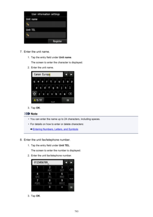 Page 7937.
Enter the unit name.
1.
Tap the entry field under Unit name.
The screen to enter the character is displayed.
2.
Enter the unit name.
3.
Tap  OK.
Note
•
You can enter the name up to 24 characters, including spaces.
•
For details on how to enter or delete characters:
Entering Numbers, Letters, and Symbols
8.
Enter the unit fax/telephone number.
1.
Tap the entry field under  Unit TEL.
The screen to enter the number is displayed.
2.
Enter the unit fax/telephone number.
3.
Tap  OK.
793 