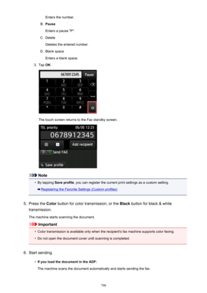 Page 798Enters the number.B.
Pause
Enters a pause "P".
C.
Delete
Deletes the entered number.
D.
Blank space
Enters a blank space.
3.
Tap  OK.
The touch screen returns to the Fax standby screen.
Note
•
By tapping  Save profile , you can register the current print settings as a custom setting.
Registering the Favorite Settings (Custom profiles)
5.
Press the Color button for color transmission, or the  Black button for black & white
transmission.
The machine starts scanning the document.
Important
•
Color...