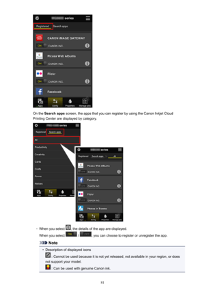 Page 81On the Search apps  screen, the apps that you can register by using the Canon Inkjet Cloud
Printing Center are displayed by category.
◦
When you select , the details of the app are displayed.
When you select 
 / , you can choose to register or unregister the app.
Note
•
Description of displayed icons
 : Cannot be used because it is not yet released, not available in your region, or does
not support your model.
 : Can be used with genuine Canon ink.
81 