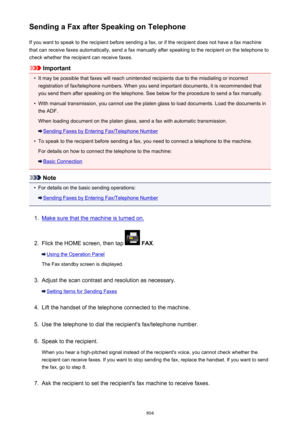 Page 804Sending a Fax after Speaking on TelephoneIf you want to speak to the recipient before sending a fax, or if the recipient does not have a fax machinethat can receive faxes automatically, send a fax manually after speaking to the recipient on the telephone to
check whether the recipient can receive faxes.
Important
•
It may be possible that faxes will reach unintended recipients due to the misdialing or incorrect registration of fax/telephone numbers. When you send important documents, it is recommended...