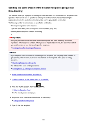 Page 808Sending the Same Document to Several Recipients (Sequential
Broadcasting)
This machine allows you to prepare for sending the same document to a maximum of 101 recipients in oneoperation. The recipients can be specified by entering the fax/telephone numbers and selecting the
registered recipients (the particular recipient's number and the group dial) in combination.
The following number of recipients can be specified in combination.•
The recipient registered to the machine:
Up to 100 (total of the...