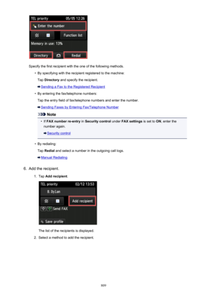 Page 809Specify the first recipient with the one of the following methods.
•
By specifying with the recipient registered to the machine:Tap  Directory  and specify the recipient.
Sending a Fax to the Registered Recipient
•
By entering the fax/telephone numbers:
Tap the entry field of fax/telephone numbers and enter the number.
Sending Faxes by Entering Fax/Telephone Number
Note
•
If  FAX number re-entry  in Security control  under FAX settings  is set to ON, enter the
number again.
Security control
•
By...