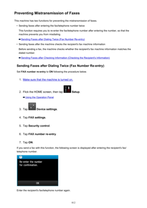 Page 812Preventing Mistransmission of FaxesThis machine has two functions for preventing the mistransmission of faxes.•
Sending faxes after entering the fax/telephone number twice
This function requires you to re-enter the fax/telephone number after entering the number, so that the
machine prevents you from misdialing.
Sending Faxes after Dialing Twice (Fax Number Re-entry)
•
Sending faxes after the machine checks the recipient's fax machine information
Before sending a fax, the machine checks whether the...