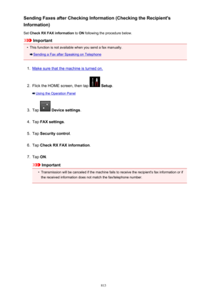 Page 813Sending Faxes after Checking Information (Checking the Recipient's
Information)
Set  Check RX FAX information  to ON  following the procedure below.
Important
•
This function is not available when you send a fax manually.
Sending a Fax after Speaking on Telephone
1.
Make sure that the machine is turned on.
2.
Flick the HOME screen, then tap  Setup .
Using the Operation Panel
3.
Tap  Device settings .
4.
Tap FAX settings .
5.
Tap Security control .
6.
Tap Check RX FAX information .
7.
Tap ON....