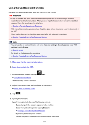 Page 814Using the On Hook Dial FunctionFollow the procedure below to send faxes with the on hook dial function.
Important
•
It may be possible that faxes will reach unintended recipients due to the misdialing or incorrectregistration of fax/telephone numbers. When you send important documents, it is recommended that
you send them after speaking on the telephone.
Sending a Fax after Speaking on Telephone
•
With manual transmission, you cannot use the platen glass to load documents. Load the documents in
the ADF....