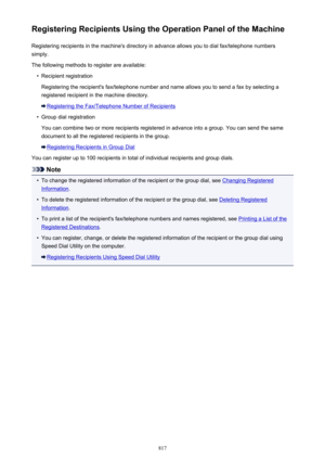 Page 817Registering Recipients Using the Operation Panel of the MachineRegistering recipients in the machine's directory in advance allows you to dial fax/telephone numberssimply.
The following methods to register are available:•
Recipient registration
Registering the recipient's fax/telephone number and name allows you to send a fax by selecting a
registered recipient in the machine directory.
Registering the Fax/Telephone Number of Recipients
•
Group dial registration
You can combine two or more...