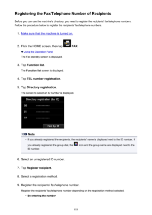 Page 818Registering the Fax/Telephone Number of RecipientsBefore you can use the machine's directory, you need to register the recipients' fax/telephone numbers.Follow the procedure below to register the recipients' fax/telephone numbers.1.
Make sure that the machine is turned on.
2.
Flick the HOME screen, then tap   FAX .
Using the Operation Panel
The Fax standby screen is displayed.
3.
Tap  Function list .
The  Function list  screen is displayed.
4.
Tap TEL number registration .
5.
Tap Directory...