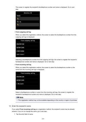 Page 819The screen to register the recipient's fax/telephone number and name is displayed. Go to nextstep.•
From outgoing call log
When you select this registration method, the screen to select the fax/telephone number from the
outgoing call logs is displayed.
Selecting a fax/telephone number from the outgoing call logs, the screen to register the recipient's
fax/telephone number and name is displayed. Go to next step.
•
From incoming call log
When you select this registration method, the screen to...