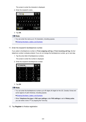 Page 820The screen to enter the character is displayed.2.
Enter the recipient's name.
3.
Tap OK.
Note
•
You can enter the name up to 16 characters, including spaces.
Entering Numbers, Letters, and Symbols
11.
Enter the recipient's fax/telephone number.
If you select a fax/telephone number on  From outgoing call log or From incoming call log , the fax/
telephone number is already entered. If you do not change the fax/telephone number, go to next step.
1.
Tap the entry field of fax/telephone numbers.
The...