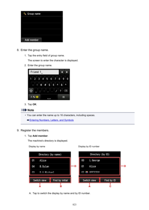 Page 8238.
Enter the group name.
1.
Tap the entry field of group name.
The screen to enter the character is displayed.
2.
Enter the group name.
3.
Tap  OK.
Note
•
You can enter the name up to 16 characters, including spaces.
Entering Numbers, Letters, and Symbols
9.
Register the members.
1.
Tap  Add member .
The machine's directory is displayed.
Display by nameDisplay by ID numberA.
Tap to switch the display by name and by ID number.
823 