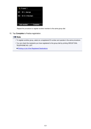 Page 825Repeat the procedure to register another member to the same group dial.
10.
Tap Complete  to finalize registration.
Note
•
To register another group, select an unregistered ID number and operate in the same procedure.
•
You can check the recipients you have registered to the group dial by printing GROUP DIAL
TELEPHONE NO. LIST.
Printing a List of the Registered Destinations
825 