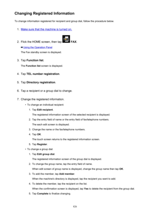 Page 826Changing Registered InformationTo change information registered for recipient and group dial, follow the procedure below.1.
Make sure that the machine is turned on.
2.
Flick the HOME screen, then tap   FAX .
Using the Operation Panel
The Fax standby screen is displayed.
3.
Tap  Function list .
The  Function list  screen is displayed.
4.
Tap TEL number registration .
5.
Tap Directory registration .
6.
Tap a recipient or a group dial to change.
7.
Change the registered information.
•
To change an...