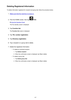 Page 827Deleting Registered InformationTo delete information registered for recipient and group dial, follow the procedure below.1.
Make sure that the machine is turned on.
2.
Flick the HOME screen, then tap   FAX .
Using the Operation Panel
The Fax standby screen is displayed.
3.
Tap  Function list .
The  Function list  screen is displayed.
4.
Tap TEL number registration .
5.
Tap Directory registration .
6.
Tap a recipient or a group dial to delete.
7.
Delete the registered information.
•
To delete an...