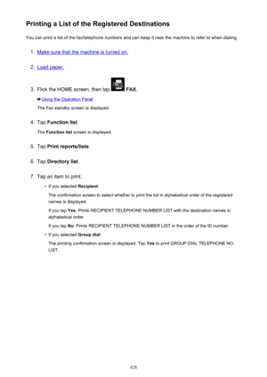 Page 828Printing a List of the Registered DestinationsYou can print a list of the fax/telephone numbers and can keep it near the machine to refer to when dialing.1.
Make sure that the machine is turned on.
2.
Load paper.
3.
Flick the HOME screen, then tap   FAX .
Using the Operation Panel
The Fax standby screen is displayed.
4.
Tap  Function list .
The  Function list  screen is displayed.
5.
Tap Print reports/lists .
6.
Tap Directory list .
7.
Tap an item to print.
•
If you selected Recipient:
The confirmation...