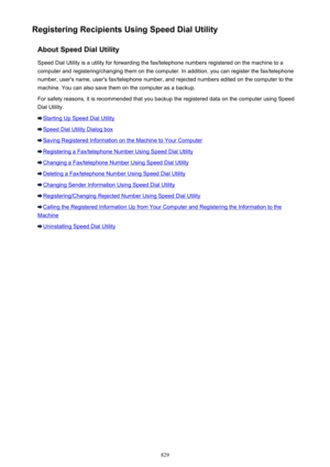 Page 829Registering Recipients Using Speed Dial UtilityAbout Speed Dial UtilitySpeed Dial Utility is a utility for forwarding the fax/telephone numbers registered on the machine to a
computer and registering/changing them on the computer. In addition, you can register the fax/telephone
number, user's name, user's fax/telephone number, and rejected numbers edited on the computer to the
machine. You can also save them on the computer as a backup.
For safety reasons, it is recommended that you backup the...