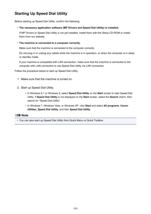 Page 830Starting Up Speed Dial UtilityBefore starting up Speed Dial Utility, confirm the following:•
The necessary application software (MP Drivers and Speed Dial Utility) is installed.
If MP Drivers or Speed Dial Utility is not yet installed, install them with the Setup CD-ROM or install them from our website.
•
The machine is connected to a computer correctly.
Make sure that the machine is connected to the computer correctly.
Do not plug in or unplug any cables while the machine is in operation, or when the...