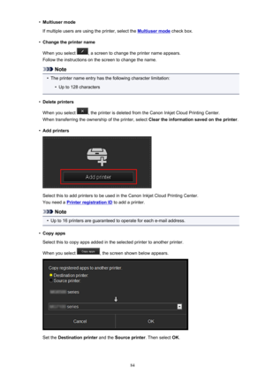 Page 84•Multiuser mode
If multiple users are using the printer, select the 
Multiuser mode  check box.
•
Change the printer name
When you select 
, a screen to change the printer name appears.
Follow the instructions on the screen to change the name.
Note
•
The printer name entry has the following character limitation:
•
Up to 128 characters
•
Delete printers
When you select 
, the printer is deleted from the Canon Inkjet Cloud Printing Center.
When transferring the ownership of the printer, select  Clear the...