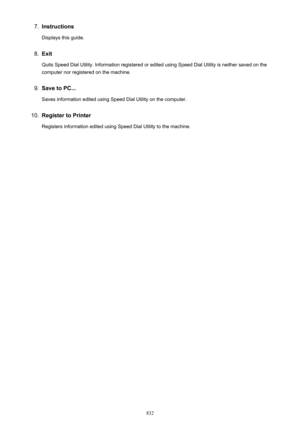 Page 8327.Instructions
Displays this guide.8.
Exit
Quits Speed Dial Utility. Information registered or edited using Speed Dial Utility is neither saved on the
computer nor registered on the machine.
9.
Save to PC...
Saves information edited using Speed Dial Utility on the computer.
10.
Register to Printer Registers information edited using Speed Dial Utility to the machine.
832 