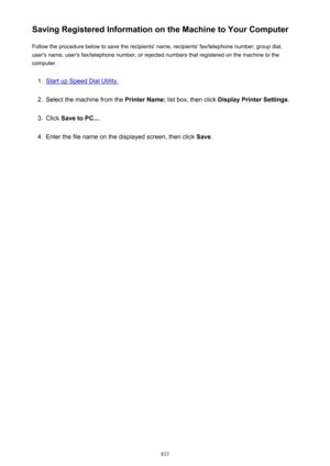 Page 833Saving Registered Information on the Machine to Your ComputerFollow the procedure below to save the recipients' name, recipients' fax/telephone number, group dial,
user's name, user's fax/telephone number, or rejected numbers that registered on the machine to the
computer.1.
Start up Speed Dial Utility.
2.
Select the machine from the  Printer Name: list box, then click  Display Printer Settings .
3.
Click Save to PC... .
4.
Enter the file name on the displayed screen, then click  Save.
833 